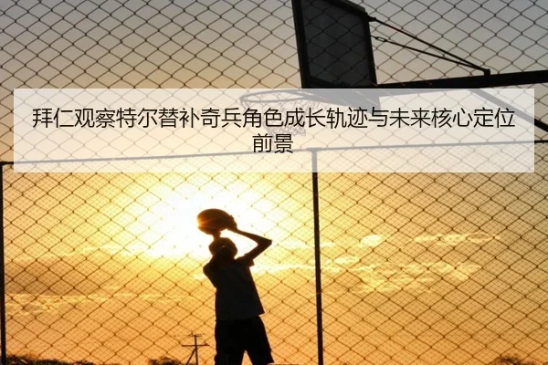 拜仁观察特尔替补奇兵角色成长轨迹与未来核心定位前景