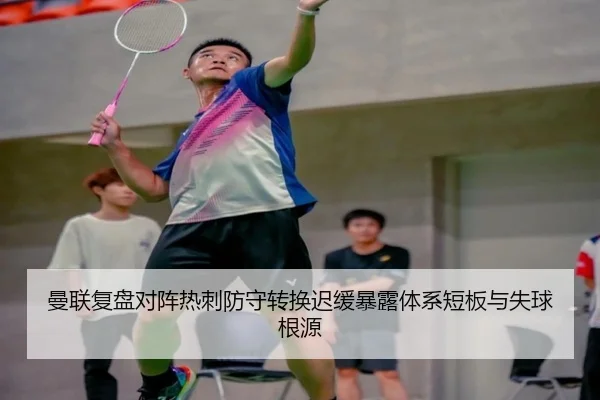 曼联复盘对阵热刺防守转换迟缓暴露体系短板与失球根源