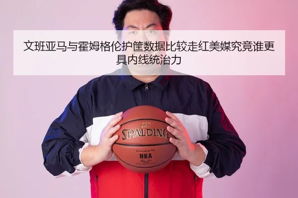 文班亚马与霍姆格伦护筐数据比较走红美媒究竟谁更具内线统治力