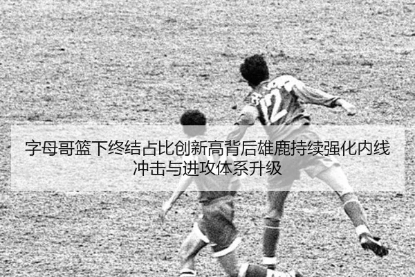 字母哥篮下终结占比创新高背后雄鹿持续强化内线冲击与进攻体系升级